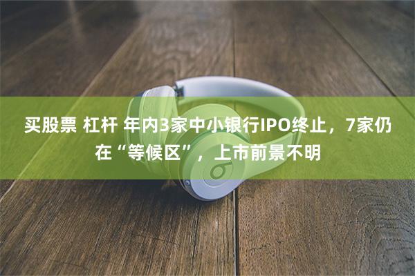 买股票 杠杆 年内3家中小银行IPO终止，7家仍在“等候区”，上市前景不明