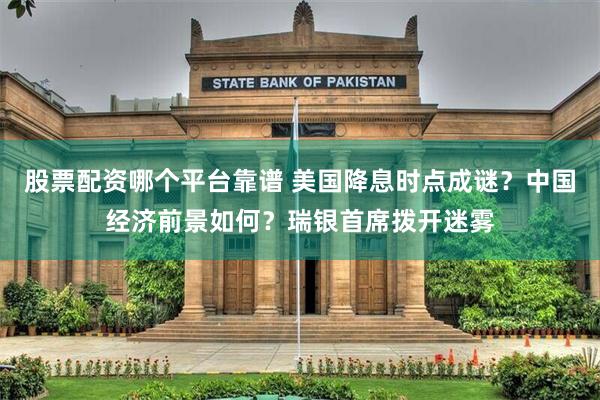 股票配资哪个平台靠谱 美国降息时点成谜？中国经济前景如何？瑞银首席拨开迷雾