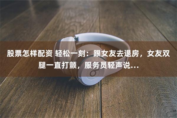 股票怎样配资 轻松一刻：跟女友去退房，女友双腿一直打颤，服务员轻声说…