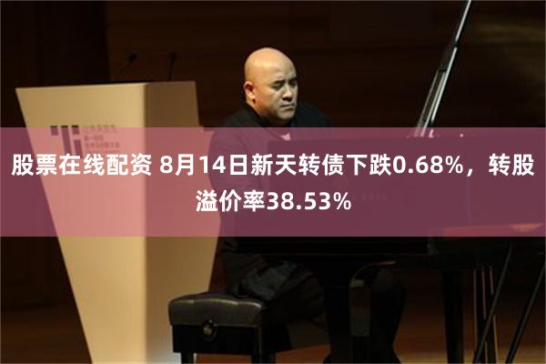 股票在线配资 8月14日新天转债下跌0.68%，转股溢价率38.53%