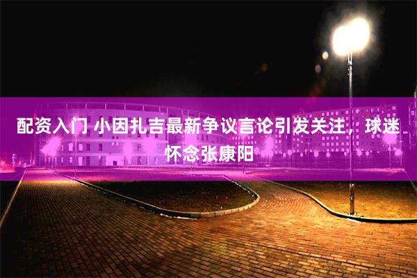 配资入门 小因扎吉最新争议言论引发关注，球迷怀念张康阳