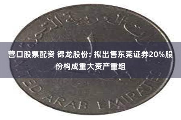 营口股票配资 锦龙股份: 拟出售东莞证券20%股份构成重大资产重组