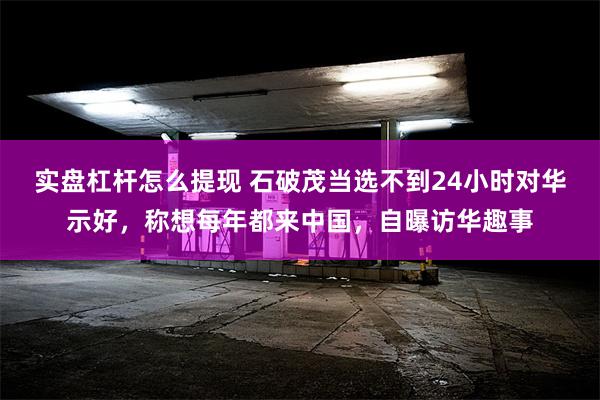 实盘杠杆怎么提现 石破茂当选不到24小时对华示好，称想每年都来中国，自曝访华趣事