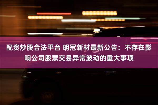 配资炒股合法平台 明冠新材最新公告：不存在影响公司股票交易异常波动的重大事项