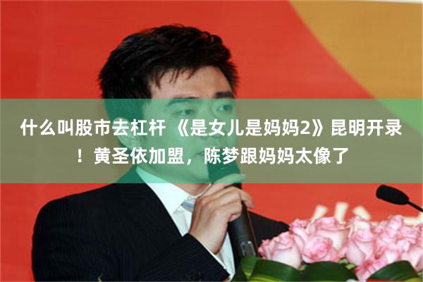 什么叫股市去杠杆 《是女儿是妈妈2》昆明开录！黄圣依加盟，陈梦跟妈妈太像了
