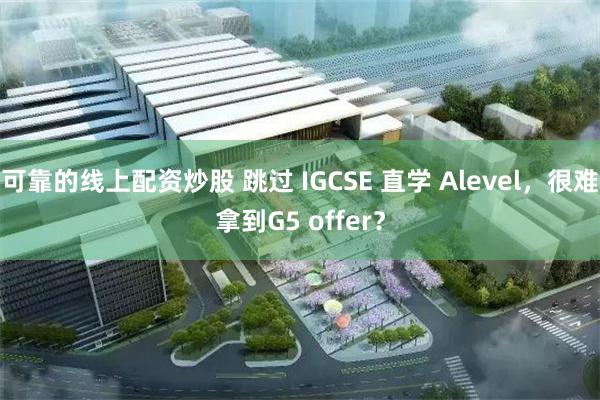 可靠的线上配资炒股 跳过 IGCSE 直学 Alevel，很难拿到G5 offer？