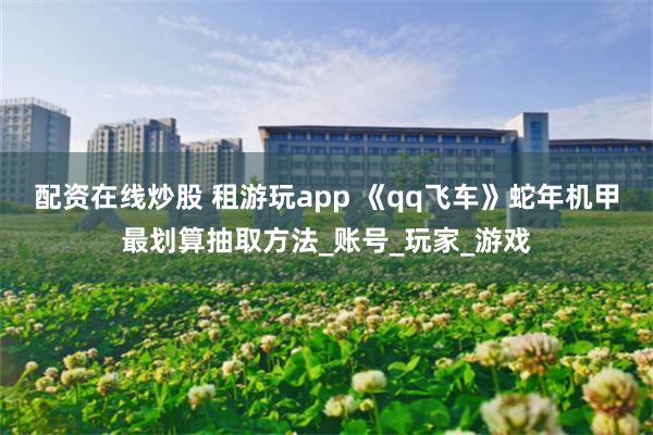 配资在线炒股 租游玩app 《qq飞车》蛇年机甲最划算抽取方法_账号_玩家_游戏