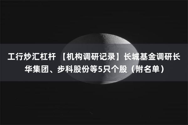 工行炒汇杠杆 【机构调研记录】长城基金调研长华集团、步科股份等5只个股（附名单）