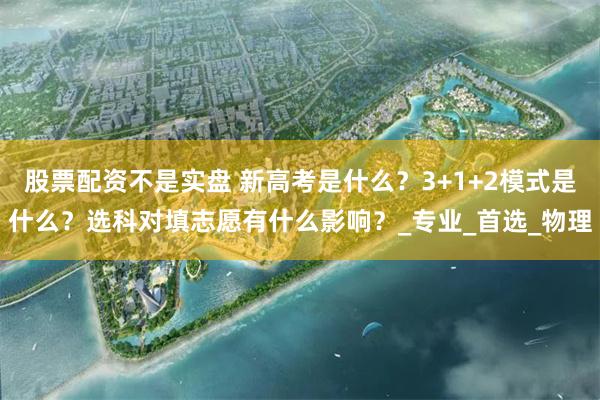 股票配资不是实盘 新高考是什么？3+1+2模式是什么？选科对填志愿有什么影响？_专业_首选_物理