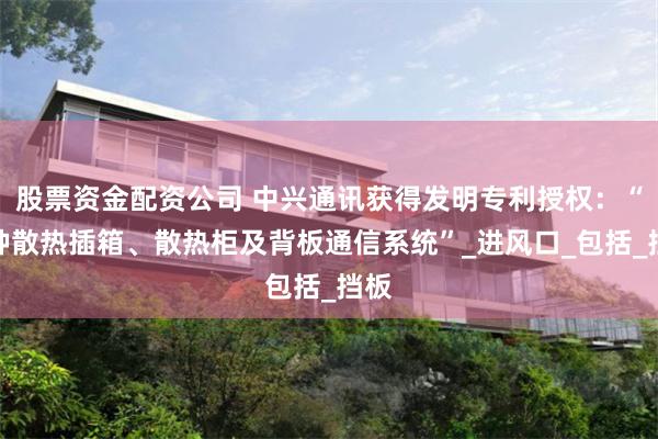 股票资金配资公司 中兴通讯获得发明专利授权：“一种散热插箱、散热柜及背板通信系统”_进风口_包括_挡板