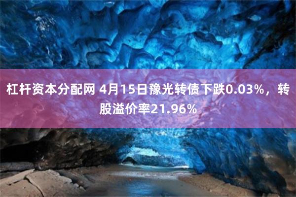 杠杆资本分配网 4月15日豫光转债下跌0.03%，转股溢价率21.96%