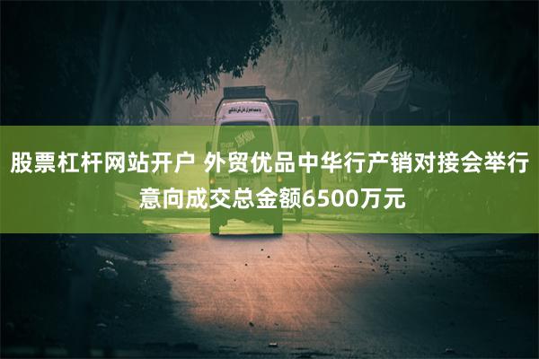 股票杠杆网站开户 外贸优品中华行产销对接会举行 意向成交总金额6500万元