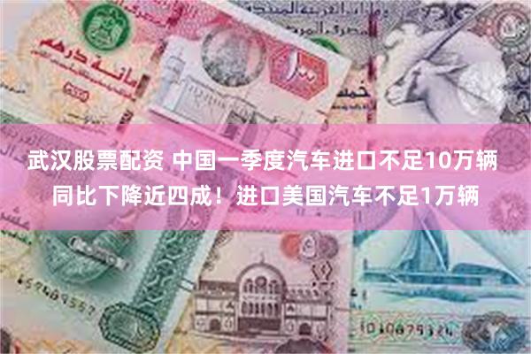 武汉股票配资 中国一季度汽车进口不足10万辆 同比下降近四成！进口美国汽车不足1万辆
