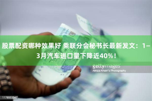 股票配资哪种效果好 乘联分会秘书长最新发文：1—3月汽车进口量下降近40%！