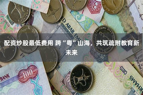 配资炒股最低费用 跨“粤”山海，共筑疏附教育新未来