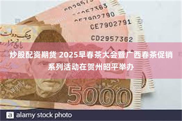 炒股配资期货 2025早春茶大会暨广西春茶促销系列活动在贺州昭平举办