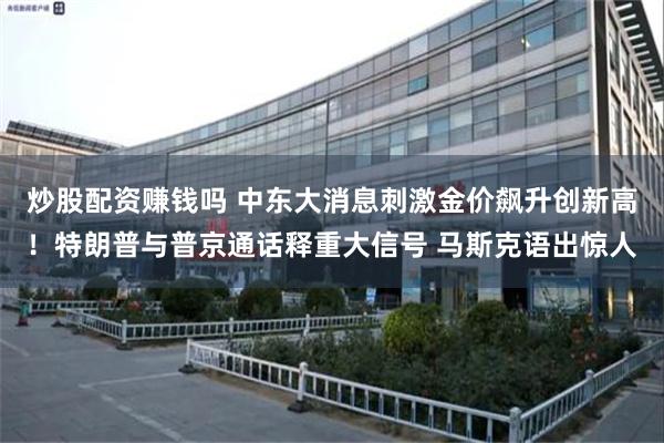 炒股配资赚钱吗 中东大消息刺激金价飙升创新高！特朗普与普京通话释重大信号 马斯克语出惊人