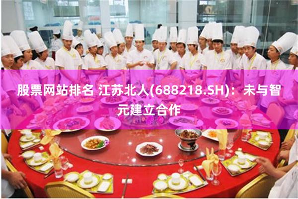 股票网站排名 江苏北人(688218.SH)：未与智元建立合作