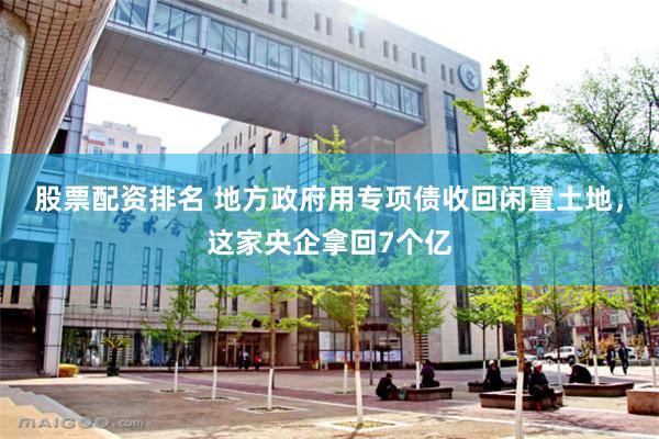 股票配资排名 地方政府用专项债收回闲置土地，这家央企拿回7个亿