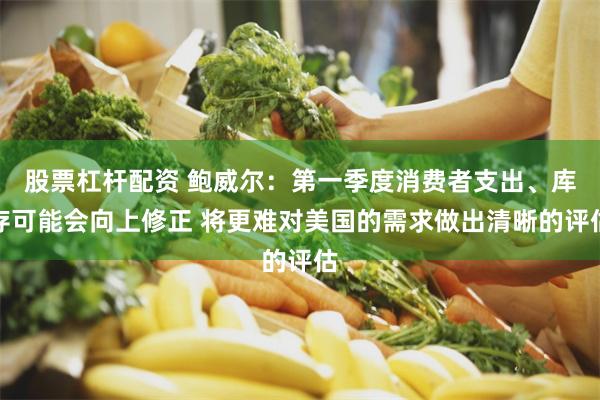 股票杠杆配资 鲍威尔：第一季度消费者支出、库存可能会向上修正 将更难对美国的需求做出清晰的评估