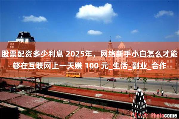 股票配资多少利息 2025年，网络新手小白怎么才能够在互联网上一天赚 100 元_生活_副业_合作