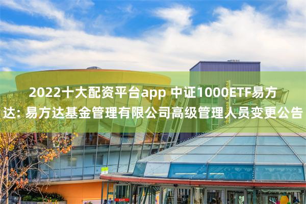 2022十大配资平台app 中证1000ETF易方达: 易方达基金管理有限公司高级管理人员变更公告
