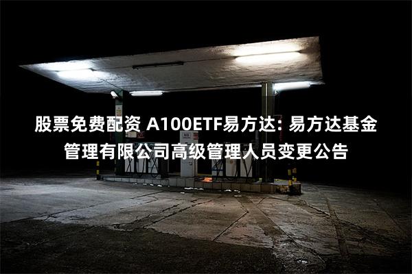 股票免费配资 A100ETF易方达: 易方达基金管理有限公司高级管理人员变更公告
