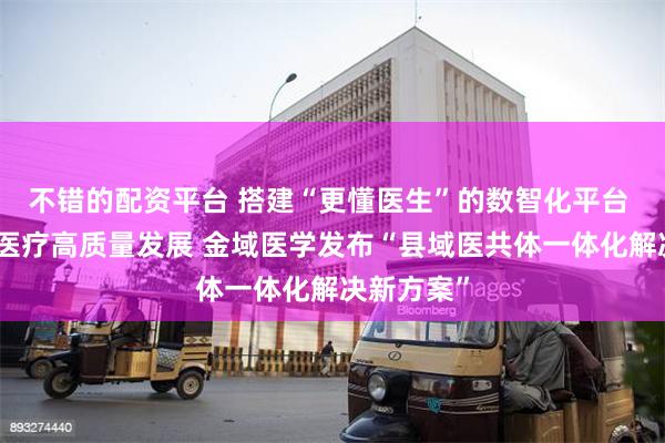不错的配资平台 搭建“更懂医生”的数智化平台 助力县域医疗高质量发展 金域医学发布“县域医共体一体化解决新方案”