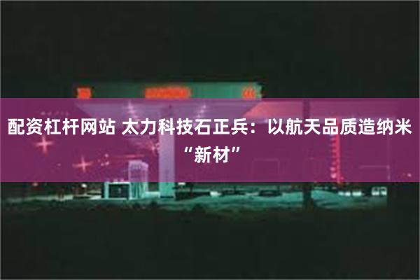 配资杠杆网站 太力科技石正兵：以航天品质造纳米“新材”