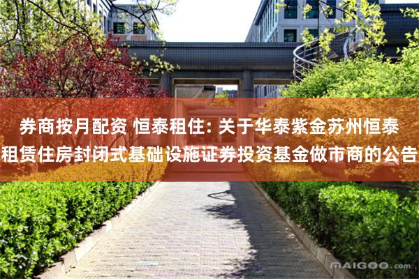 券商按月配资 恒泰租住: 关于华泰紫金苏州恒泰租赁住房封闭式基础设施证券投资基金做市商的公告