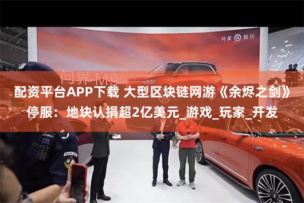 配资平台APP下载 大型区块链网游《余烬之剑》停服：地块认捐超2亿美元_游戏_玩家_开发