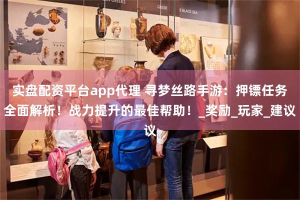 实盘配资平台app代理 寻梦丝路手游：押镖任务全面解析！战力提升的最佳帮助！_奖励_玩家_建议