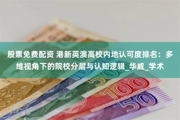 股票免费配资 港新英澳高校内地认可度排名：多维视角下的院校分层与认知逻辑_华威_学术