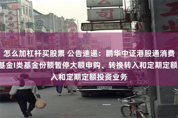 怎么加杠杆买股票 公告速递：鹏华中证港股通消费ETF联接基金I类基金份额暂停大额申购、转换转入和定期定额投资业务
