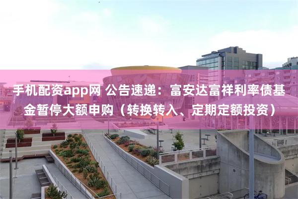 手机配资app网 公告速递：富安达富祥利率债基金暂停大额申购（转换转入、定期定额投资）