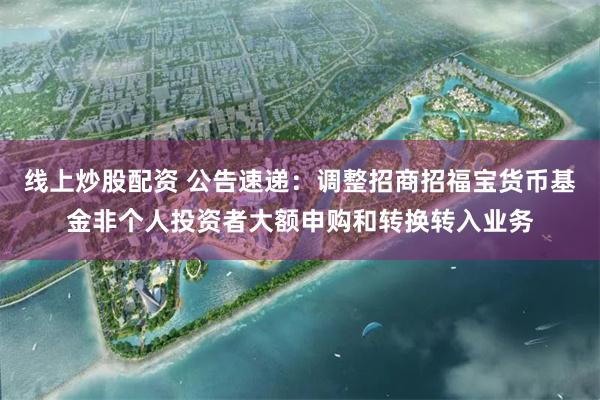 线上炒股配资 公告速递：调整招商招福宝货币基金非个人投资者大额申购和转换转入业务
