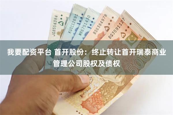 我要配资平台 首开股份：终止转让首开瑞泰商业管理公司股权及债权
