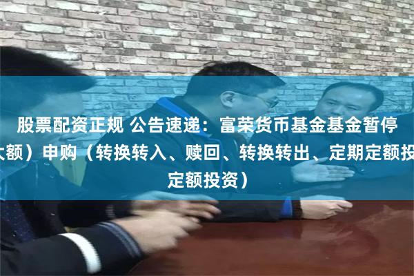 股票配资正规 公告速递：富荣货币基金基金暂停（大额）申购（转换转入、赎回、转换转出、定期定额投资）
