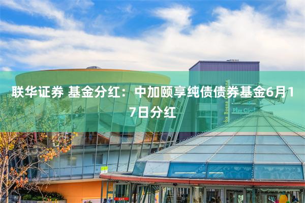 联华证券 基金分红：中加颐享纯债债券基金6月17日分红