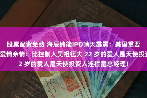 股票配资免费 海辰储能IPO晴天霹雳：美国重要大客户暴雷！相信爱情亲情：比控制人吴祖钰大 22 岁的爱人是天使投资人连襟是总经理！
