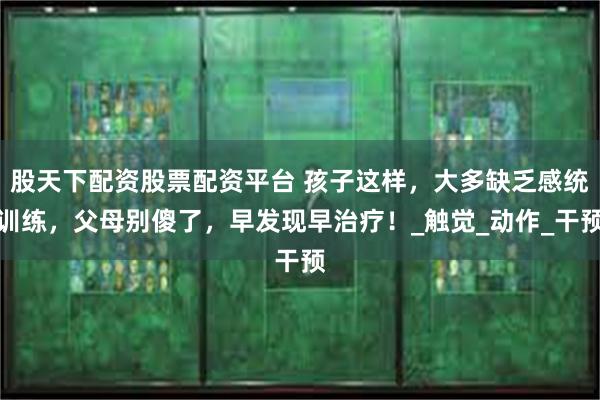 股天下配资股票配资平台 孩子这样，大多缺乏感统训练，父母别傻了，早发现早治疗！_触觉_动作_干预