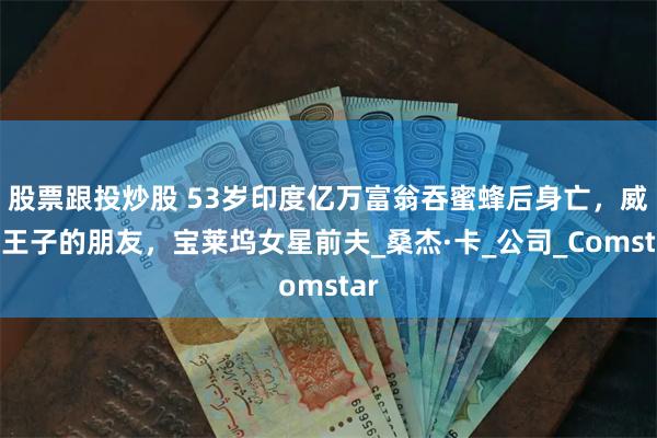 股票跟投炒股 53岁印度亿万富翁吞蜜蜂后身亡，威廉王子的朋友，宝莱坞女星前夫_桑杰·卡_公司_Comstar