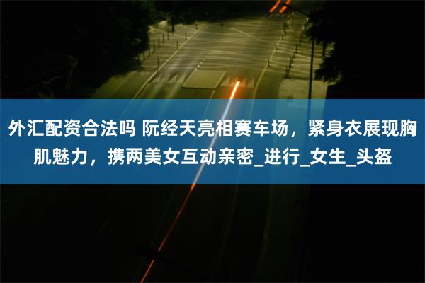 外汇配资合法吗 阮经天亮相赛车场，紧身衣展现胸肌魅力，携两美女互动亲密_进行_女生_头盔