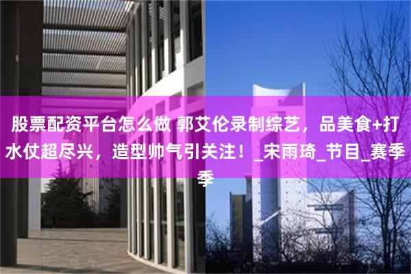 股票配资平台怎么做 郭艾伦录制综艺，品美食+打水仗超尽兴，造型帅气引关注！_宋雨琦_节目_赛季