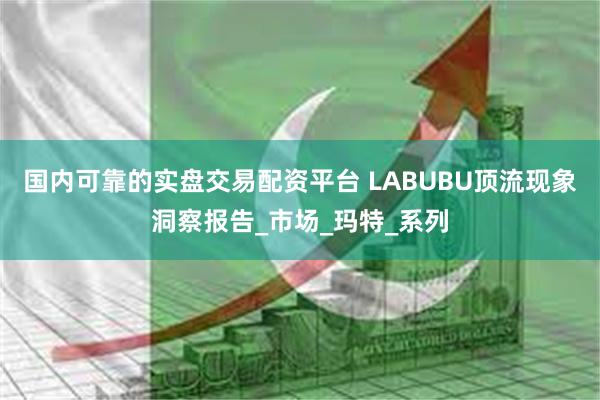 国内可靠的实盘交易配资平台 LABUBU顶流现象洞察报告_市场_玛特_系列