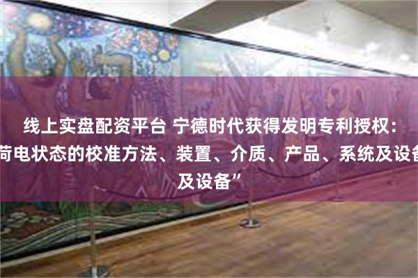 线上实盘配资平台 宁德时代获得发明专利授权：“荷电状态的校准方法、装置、介质、产品、系统及设备”