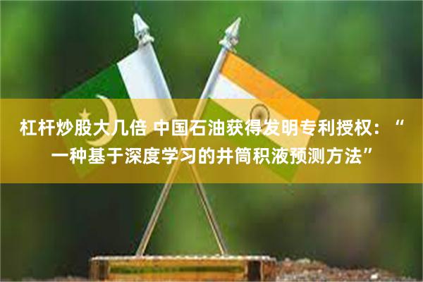 杠杆炒股大几倍 中国石油获得发明专利授权：“一种基于深度学习的井筒积液预测方法”