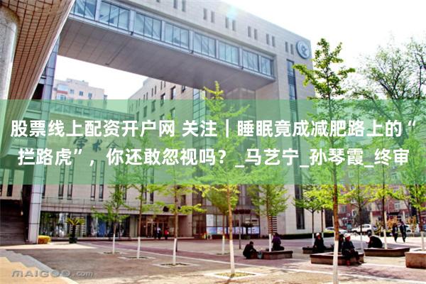 股票线上配资开户网 关注｜睡眠竟成减肥路上的“拦路虎”，你还敢忽视吗？_马艺宁_孙琴霞_终审