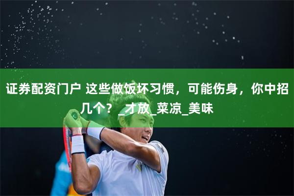 证券配资门户 这些做饭坏习惯，可能伤身，你中招几个？_才放_菜凉_美味