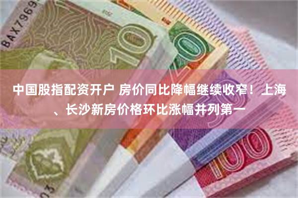 中国股指配资开户 房价同比降幅继续收窄！上海、长沙新房价格环比涨幅并列第一